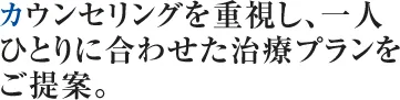 カウンセリングを重視し、一人 ひとりに合わせた治療プランを ご提案。