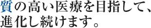 質の高い医療を目指して、 進化し続けます。